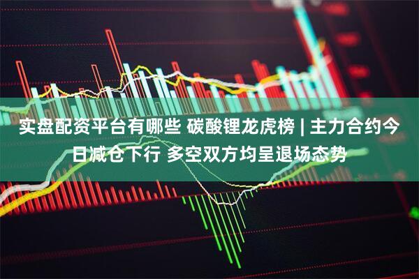 实盘配资平台有哪些 碳酸锂龙虎榜 | 主力合约今日减仓下行 多空双方均呈退场态势