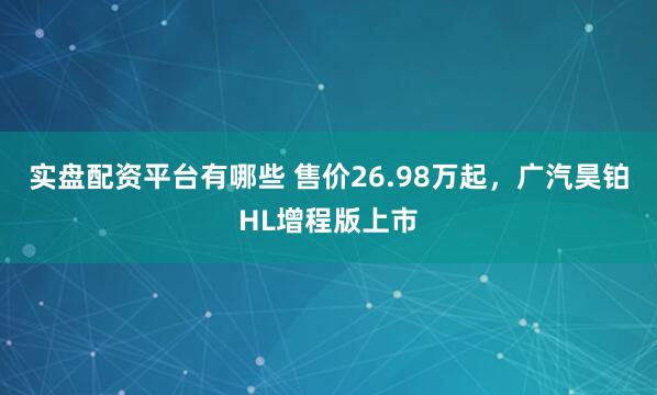 实盘配资平台有哪些 售价26.98万起，广汽昊铂HL增程版上市