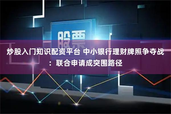 炒股入门知识配资平台 中小银行理财牌照争夺战：联合申请成突围路径
