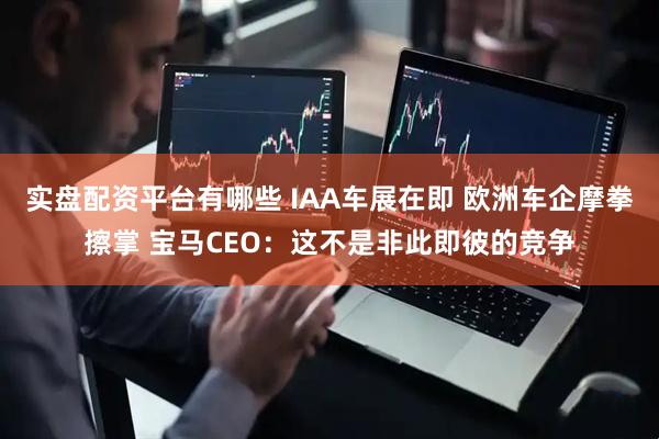 实盘配资平台有哪些 IAA车展在即 欧洲车企摩拳擦掌 宝马CEO：这不是非此即彼的竞争