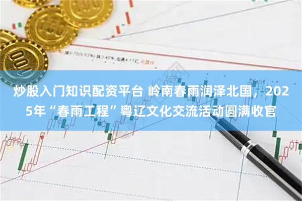 炒股入门知识配资平台 岭南春雨润泽北国，2025年“春雨工程”粤辽文化交流活动圆满收官