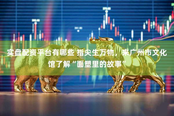 实盘配资平台有哪些 指尖生万物，来广州市文化馆了解“面塑里的故事”