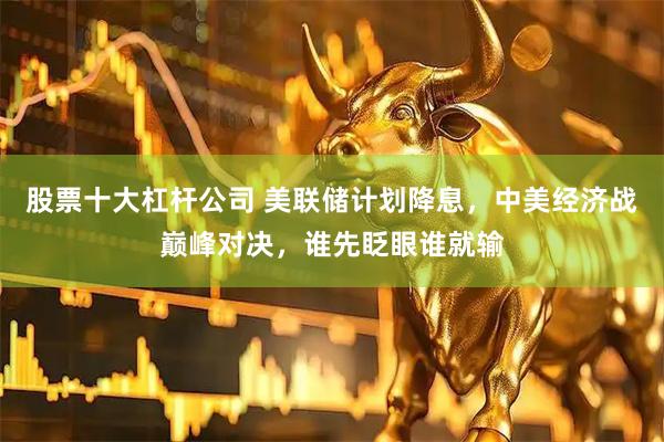 股票十大杠杆公司 美联储计划降息，中美经济战巅峰对决，谁先眨眼谁就输