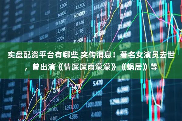 实盘配资平台有哪些 突传消息！著名女演员去世，曾出演《情深深雨濛濛》《蜗居》等