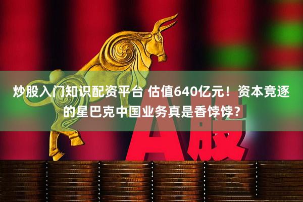 炒股入门知识配资平台 估值640亿元！资本竞逐的星巴克中国业务真是香饽饽？