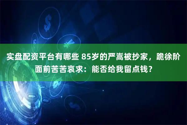 实盘配资平台有哪些 85岁的严嵩被抄家，跪徐阶面前苦苦哀求：能否给我留点钱？