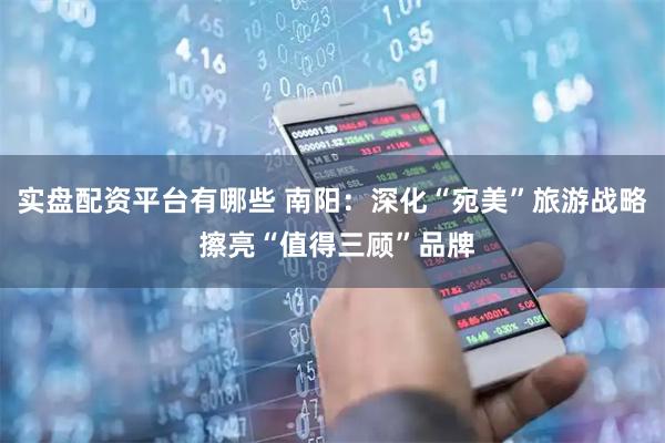 实盘配资平台有哪些 南阳：深化“宛美”旅游战略 擦亮“值得三顾”品牌