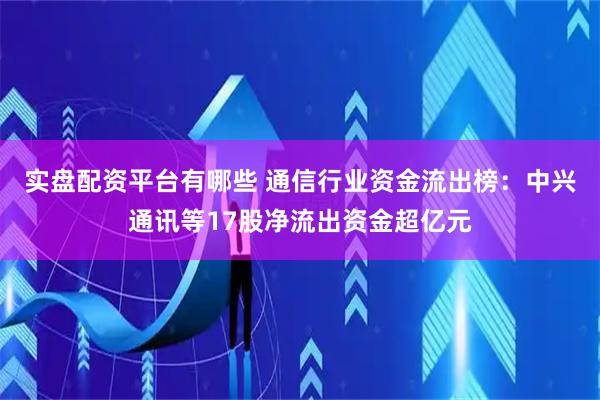 实盘配资平台有哪些 通信行业资金流出榜：中兴通讯等17股净流出资金超亿元