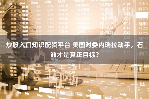 炒股入门知识配资平台 美国对委内瑞拉动手，石油才是真正目标？