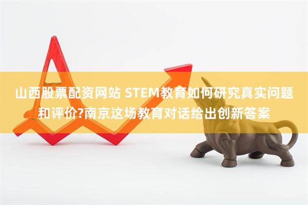 山西股票配资网站 STEM教育如何研究真实问题和评价?南京这场教育对话给出创新答案