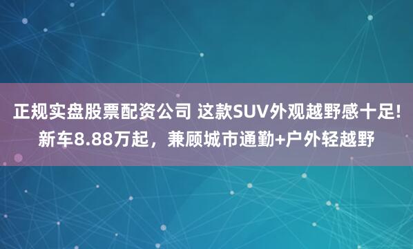 正规实盘股票配资公司 这款SUV外观越野感十足!新车8.88万起，兼顾城市通勤+户外轻越野