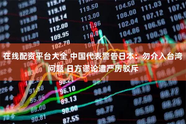 在线配资平台大全 中国代表警告日本：勿介入台湾问题 日方谬论遭严厉驳斥