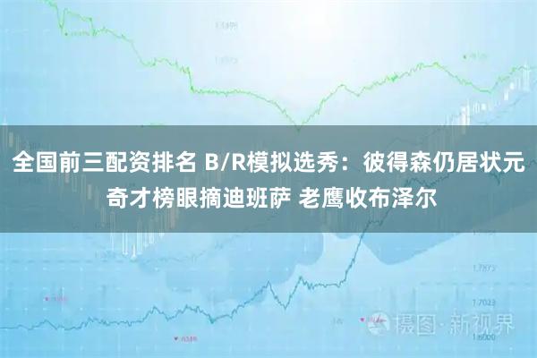 全国前三配资排名 B/R模拟选秀：彼得森仍居状元 奇才榜眼摘迪班萨 老鹰收布泽尔