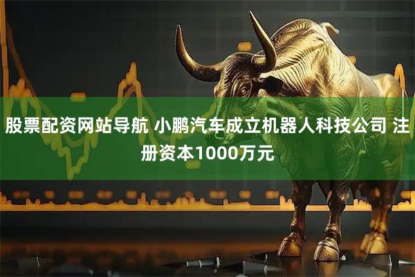 股票配资网站导航 小鹏汽车成立机器人科技公司 注册资本1000万元
