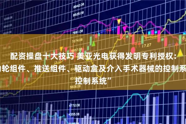 配资操盘十大技巧 美亚光电获得发明专利授权：“动轮组件、推送组件、驱动盒及介入手术器械的控制系统”