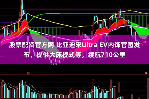 股票配资官方网 比亚迪宋Ultra EV内饰官图发布，提供大床模式等，续航710公里