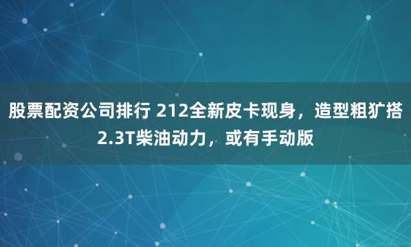 股票配资公司排行 212全新皮卡现身，造型粗犷搭2.3T柴油动力，或有手动版