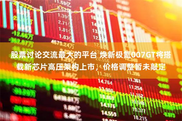 股票讨论交流最大的平台 焕新极氪007GT将搭载新芯片高压架构上市，价格调整暂未敲定