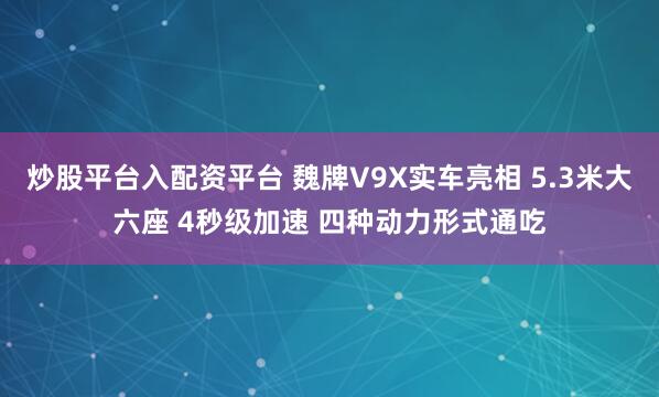 炒股平台入配资平台 魏牌V9X实车亮相 5.3米大六座 4秒级加速 四种动力形式通吃