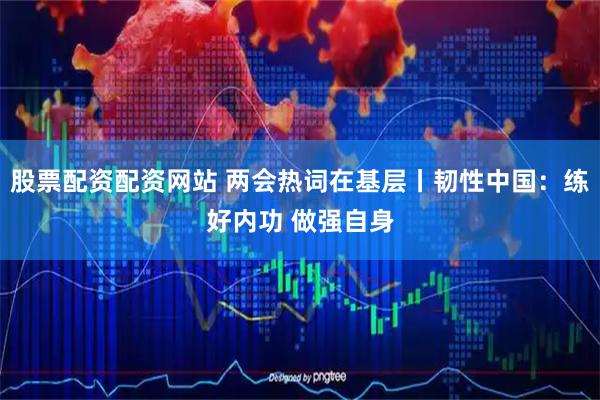 股票配资配资网站 两会热词在基层丨韧性中国：练好内功 做强自身