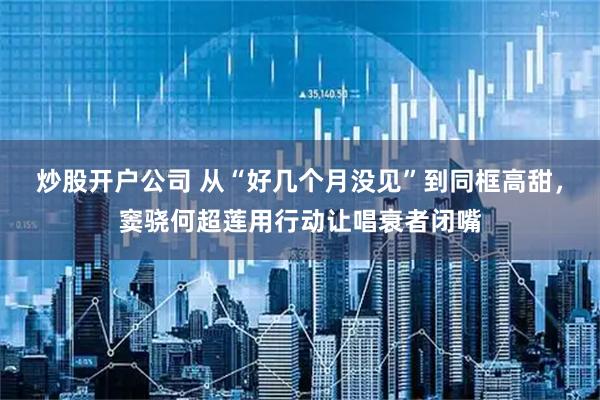 炒股开户公司 从“好几个月没见”到同框高甜，窦骁何超莲用行动让唱衰者闭嘴