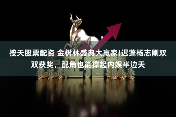 按天股票配资 金树林盛典大赢家!迟蓬杨志刚双双获奖，配角也能撑起内娱半边天