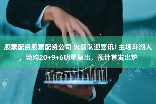 股票配资股票配资公司 火箭队迎喜讯! 主场斗湖人，场均20+9+6明星复出，预计首发出炉