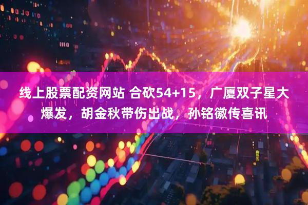 线上股票配资网站 合砍54+15，广厦双子星大爆发，胡金秋带伤出战，孙铭徽传喜讯