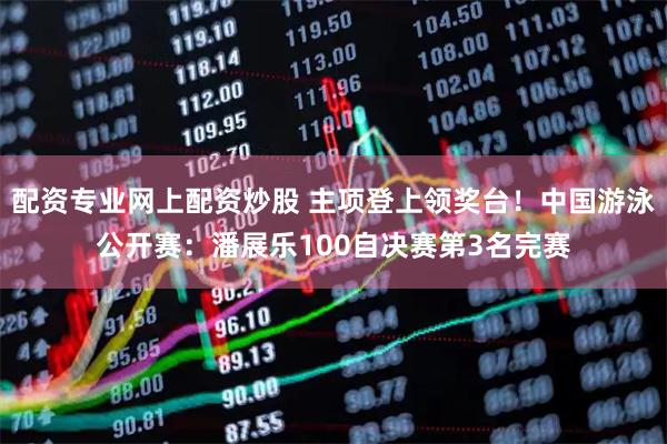 配资专业网上配资炒股 主项登上领奖台！中国游泳公开赛：潘展乐100自决赛第3名完赛
