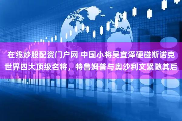 在线炒股配资门户网 中国小将吴宜泽硬碰斯诺克世界四大顶级名将，特鲁姆普与奥沙利文紧随其后