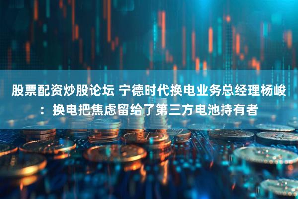 股票配资炒股论坛 宁德时代换电业务总经理杨峻：换电把焦虑留给了第三方电池持有者