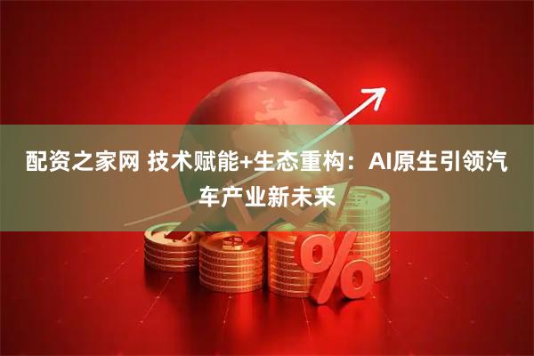 配资之家网 技术赋能+生态重构：AI原生引领汽车产业新未来