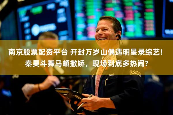 南京股票配资平台 开封万岁山偶遇明星录综艺! 秦昊斗舞马頔撒娇，现场到底多热闹?