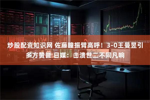 炒股配资知识网 佐藤瞳振臂高呼！3-0王曼昱引多方赞誉 日媒：击溃世二不同凡响