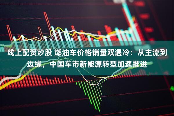 线上配资炒股 燃油车价格销量双遇冷：从主流到边缘，中国车市新能源转型加速推进