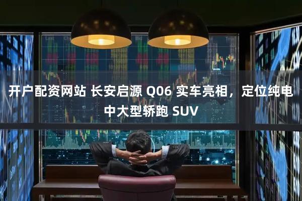 开户配资网站 长安启源 Q06 实车亮相，定位纯电中大型轿跑 SUV