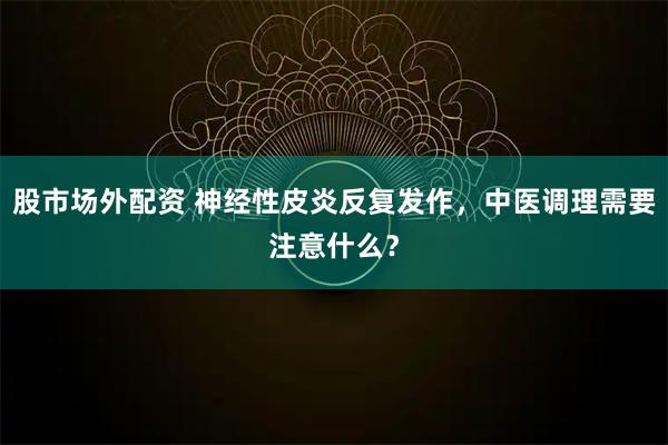 股市场外配资 神经性皮炎反复发作，中医调理需要注意什么？